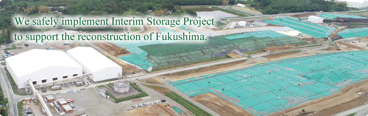 We safely implement Interim Storage Project to support the reconstruction of Fukushima.